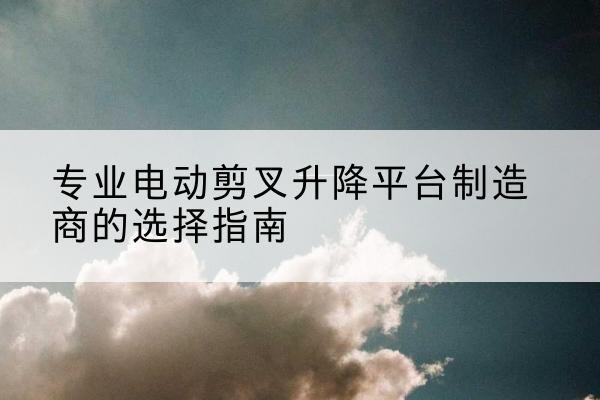 龙海电动剪叉升降平台厂家-专业电动剪叉升降平台制造商的选择指南