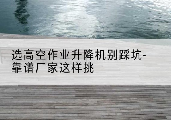 龙海剪叉式升降机厂家-选高空作业升降机别踩坑-靠谱厂家这样挑