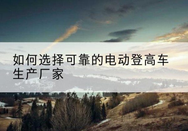 龙海电动登高车厂家-如何选择可靠的电动登高车生产厂家