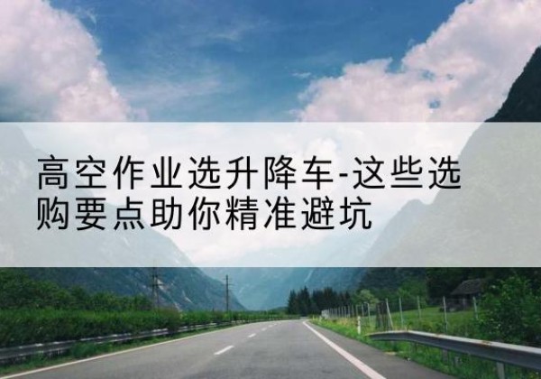 龙海升降车厂家-高空作业选升降车-这些选购要点助你*避坑