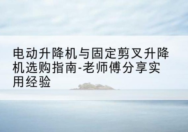 龙海电动升降机怎么选-电动升降机与固定剪叉升降机选购指南-老师傅分享实用经验